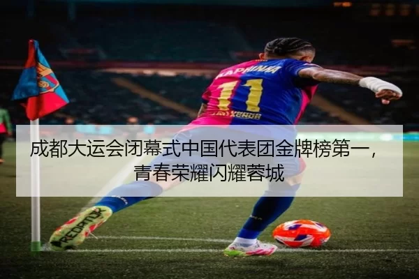成都大运会闭幕式中国代表团金牌榜第一，青春荣耀闪耀蓉城