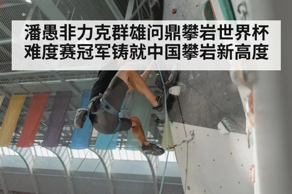 潘愚非力克群雄问鼎攀岩世界杯难度赛冠军铸就中国攀岩新高度