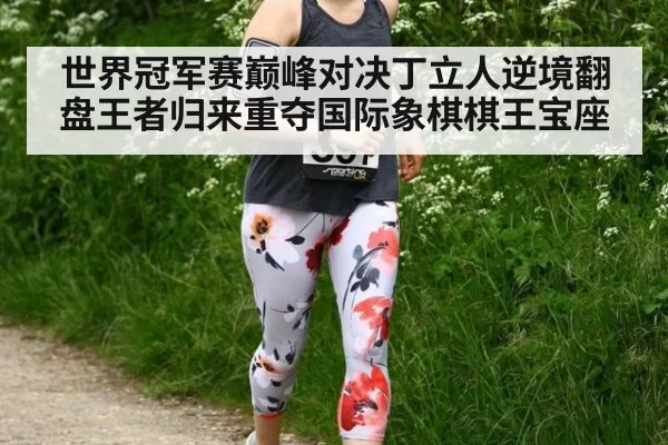 世界冠军赛巅峰对决丁立人逆境翻盘王者归来重夺国际象棋棋王宝座