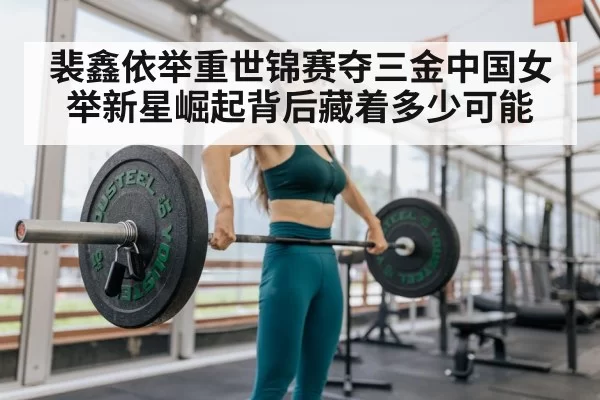 裴鑫依举重世锦赛夺三金中国女举新星崛起背后藏着多少可能