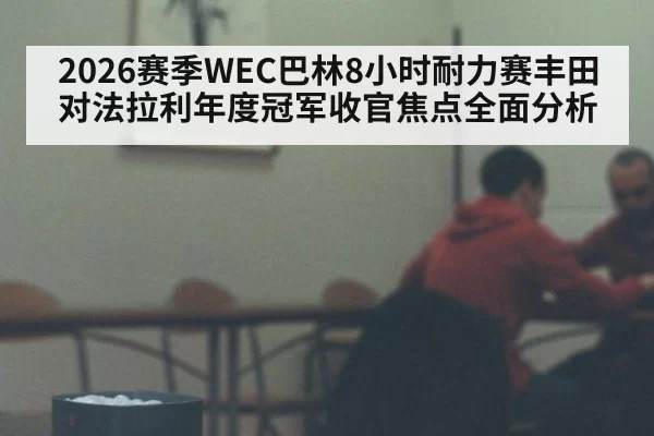 2026赛季WEC巴林8小时耐力赛丰田对法拉利年度冠军收官焦点全面分析